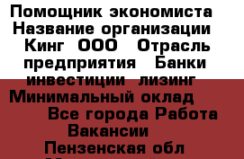 Помощник экономиста › Название организации ­ Кинг, ООО › Отрасль предприятия ­ Банки, инвестиции, лизинг › Минимальный оклад ­ 25 000 - Все города Работа » Вакансии   . Пензенская обл.,Мокшанский р-н